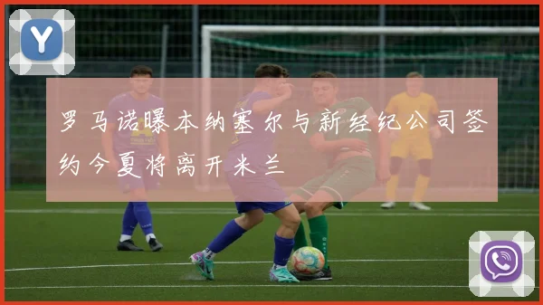 罗马诺曝本纳塞尔与新经纪公司签约今夏将离开米兰