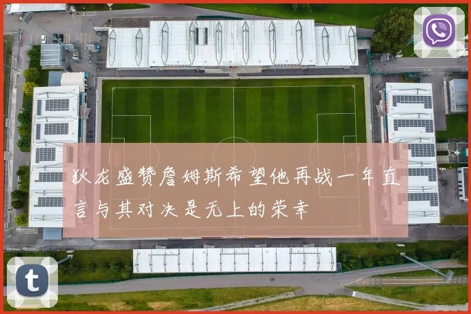 狄龙盛赞詹姆斯希望他再战一年直言与其对决是无上的荣幸