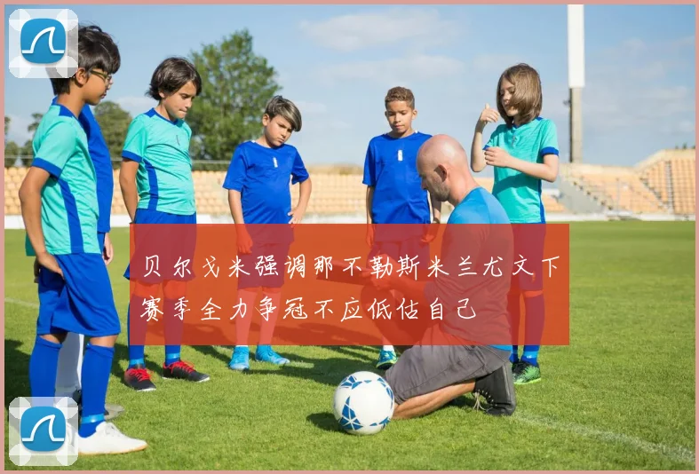 贝尔戈米强调那不勒斯米兰尤文下赛季全力争冠不应低估自己