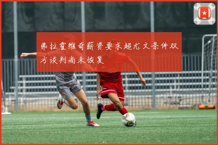 弗拉霍维奇薪资要求超尤文条件双方谈判尚未恢复