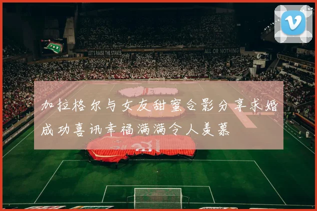 加拉格尔与女友甜蜜合影分享求婚成功喜讯幸福满满令人羡慕