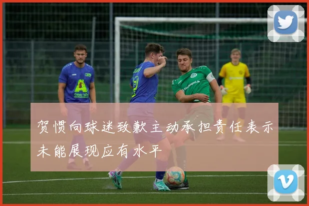 贺惯向球迷致歉主动承担责任表示未能展现应有水平