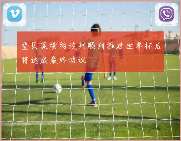 登贝莱续约谈判顺利推进世界杯后将达成最终协议