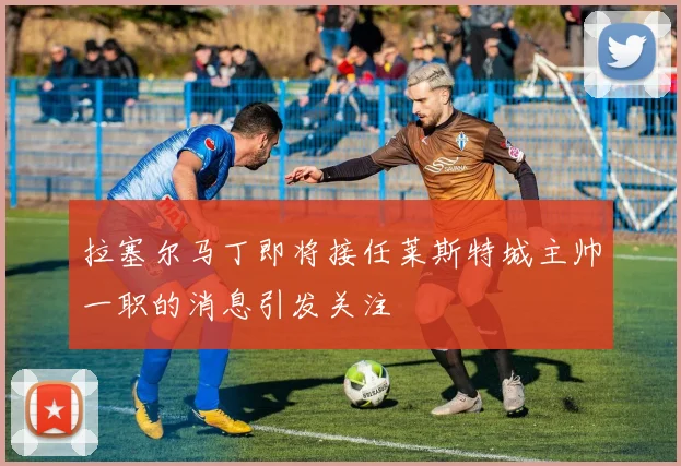 拉塞尔马丁即将接任莱斯特城主帅一职的消息引发关注