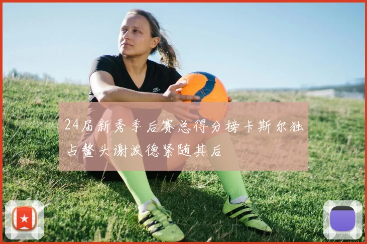 24届新秀季后赛总得分榜卡斯尔独占鳌头谢泼德紧随其后
