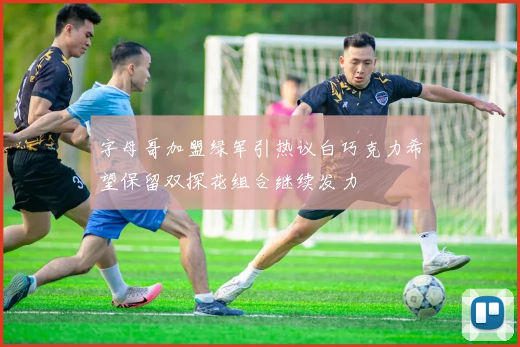 字母哥加盟绿军引热议白巧克力希望保留双探花组合继续发力
