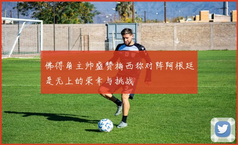 佛得角主帅盛赞梅西称对阵阿根廷是无上的荣幸与挑战