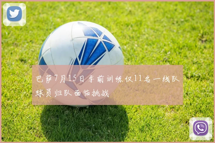 巴萨7月15日季前训练仅11名一线队球员归队面临挑战