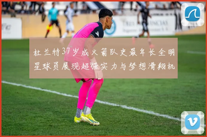杜兰特37岁成火箭队史最年长全明星球员展现超强实力与梦想滑翔机般飞翔
