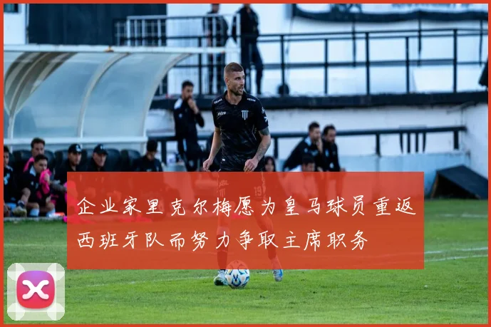 企业家里克尔梅愿为皇马球员重返西班牙队而努力争取主席职务