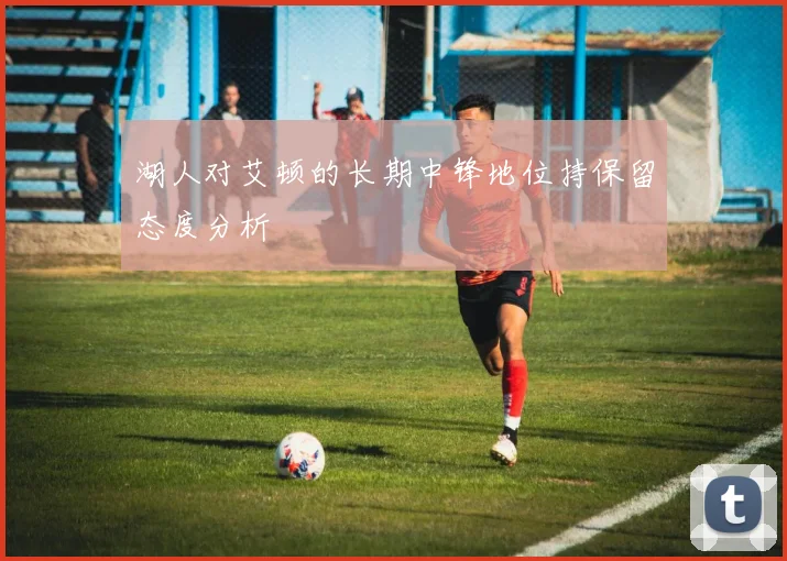 湖人对艾顿的长期中锋地位持保留态度分析