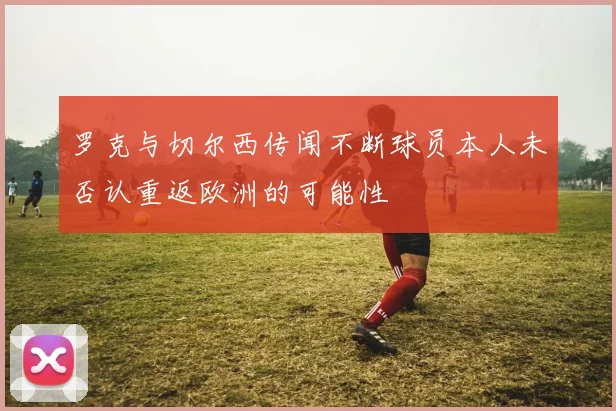 罗克与切尔西传闻不断球员本人未否认重返欧洲的可能性