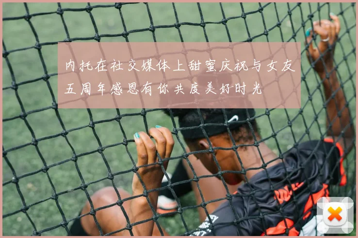 内托在社交媒体上甜蜜庆祝与女友五周年感恩有你共度美好时光