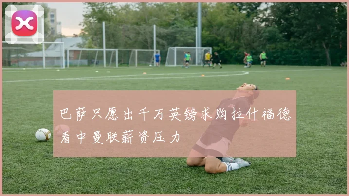 巴萨只愿出千万英镑求购拉什福德看中曼联薪资压力