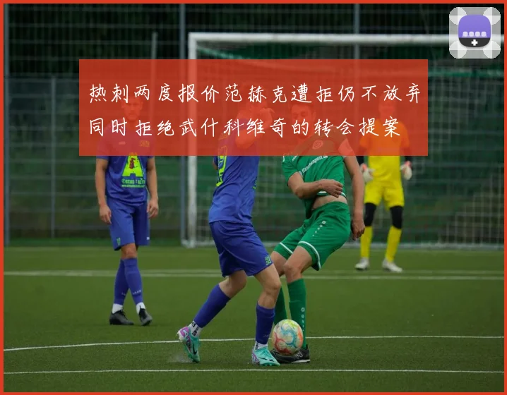 热刺两度报价范赫克遭拒仍不放弃同时拒绝武什科维奇的转会提案