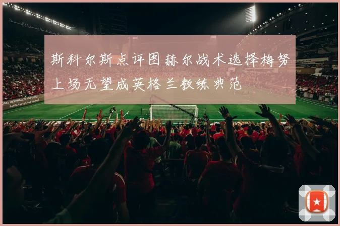 斯科尔斯点评图赫尔战术选择梅努上场无望成英格兰教练典范