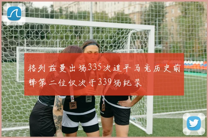 格列兹曼出场335次追平马竞历史前锋第二位仅次于339场纪录