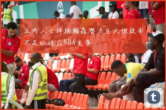 业内人士评杨瀚森潜力巨大但效率不足以适应NBA竞争
