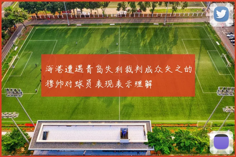 海港遭遇青岛失利裁判成众矢之的穆帅对球员表现表示理解