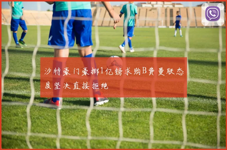沙特豪门豪掷1亿镑求购B费曼联态度坚决直接拒绝