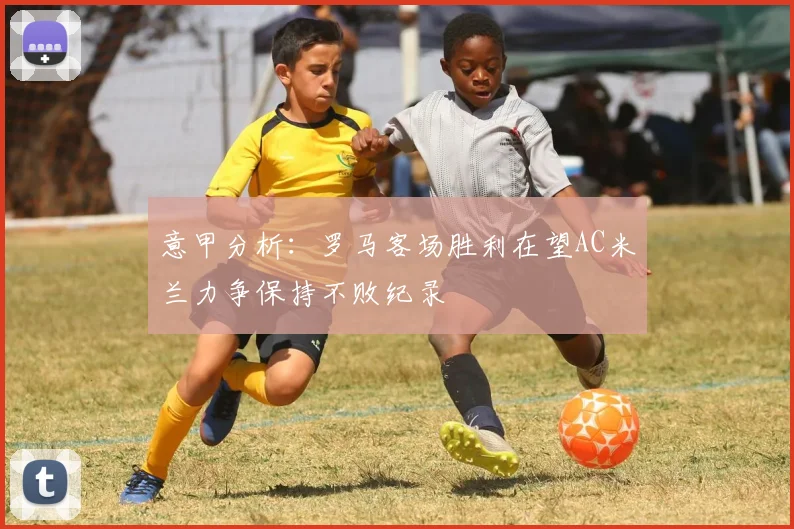 意甲分析：罗马客场胜利在望AC米兰力争保持不败纪录