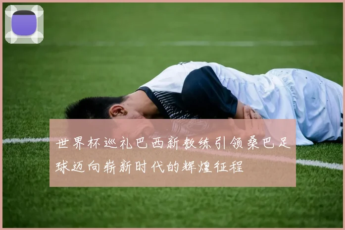 世界杯巡礼巴西新教练引领桑巴足球迈向崭新时代的辉煌征程
