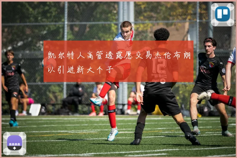 凯尔特人高管透露愿交易杰伦布朗以引进新大个子