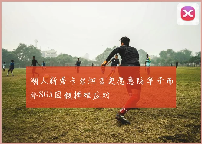 湖人新秀卡尔坦言更愿意防华子而非SGA因假摔难应对