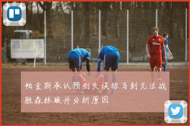 帕金斯承认预测失误称马刺无法战胜森林狼并分析原因