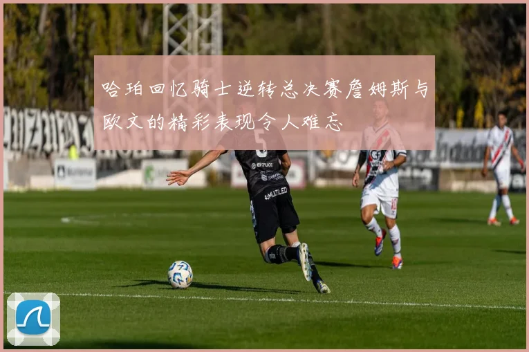 哈珀回忆骑士逆转总决赛詹姆斯与欧文的精彩表现令人难忘